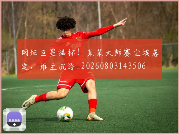 网坛巨星捧杯!某某大师赛尘埃落定,谁主沉浮_20260803143506