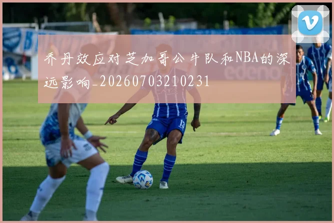 乔丹效应对芝加哥公牛队和NBA的深远影响_20260703210231
