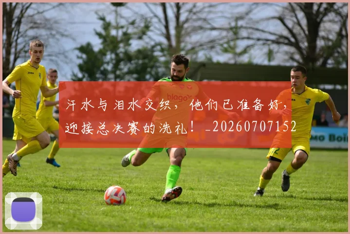 汗水与泪水交织,他们已准备好,迎接总决赛的洗礼!_20260707152918_20260801171016