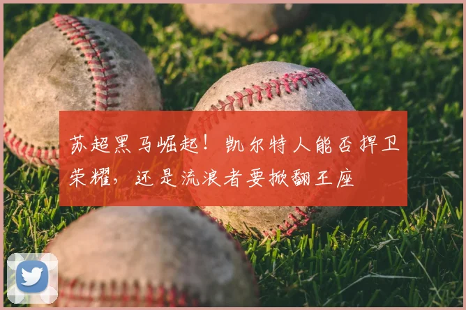苏超黑马崛起!凯尔特人能否捍卫荣耀,还是流浪者要掀翻王座