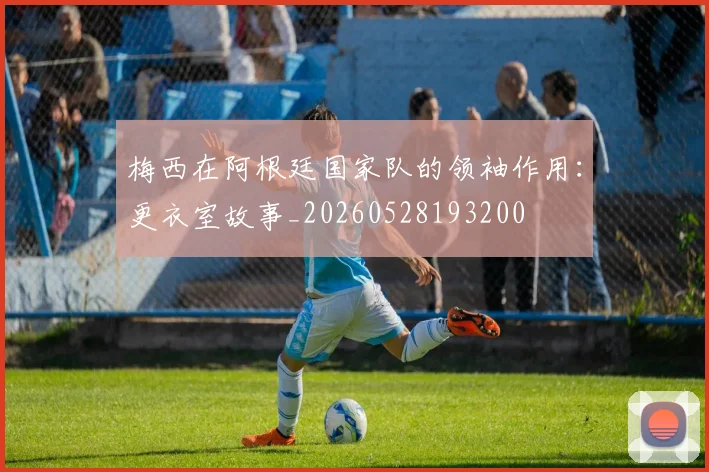 梅西在阿根廷国家队的领袖作用：更衣室故事_20260528193200