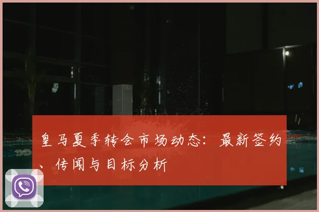 皇马夏季转会市场动态:最新签约、传闻与目标分析