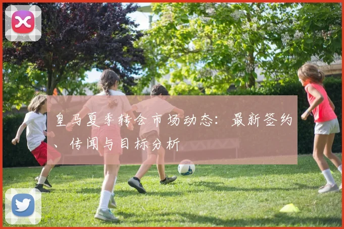 皇马夏季转会市场动态:最新签约、传闻与目标分析