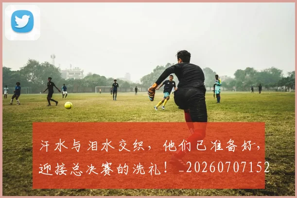 汗水与泪水交织,他们已准备好,迎接总决赛的洗礼!_20260707152918_20260801171016