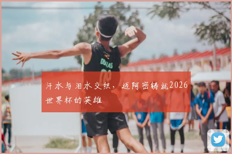 汗水与泪水交织,迈阿密铸就2026世界杯的英雄