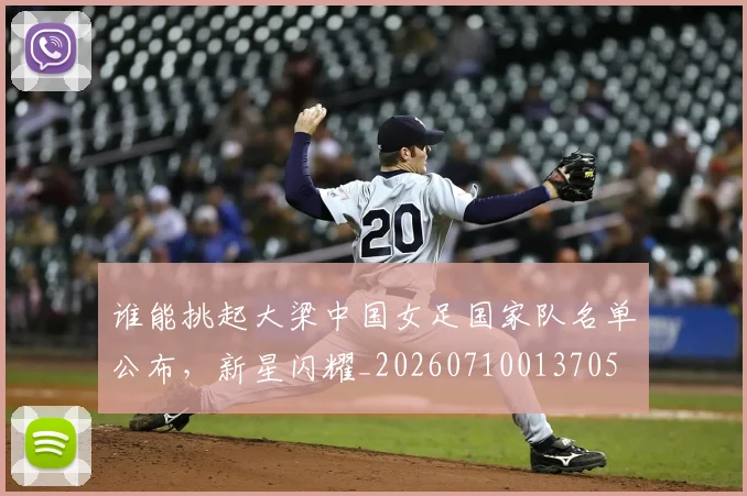 谁能挑起大梁中国女足国家队名单公布,新星闪耀_20260710013705