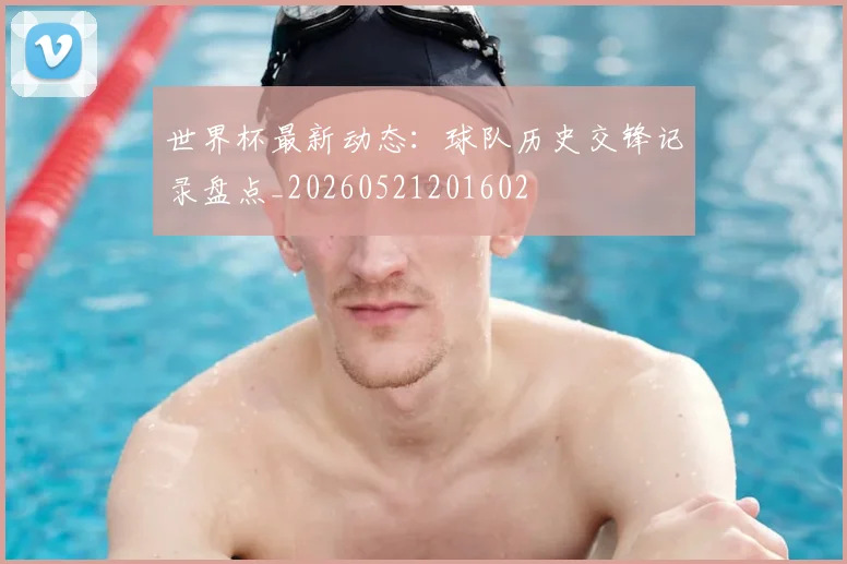 世界杯最新动态：球队历史交锋记录盘点_20260521201602