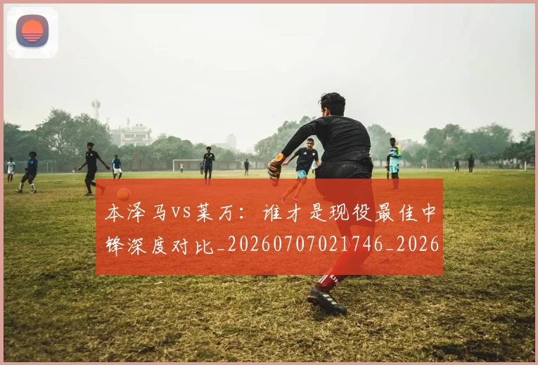 本泽马vs莱万:谁才是现役最佳中锋深度对比_20260707021746_20260731174139