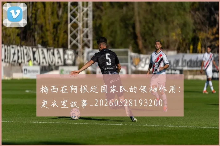 梅西在阿根廷国家队的领袖作用：更衣室故事_20260528193200