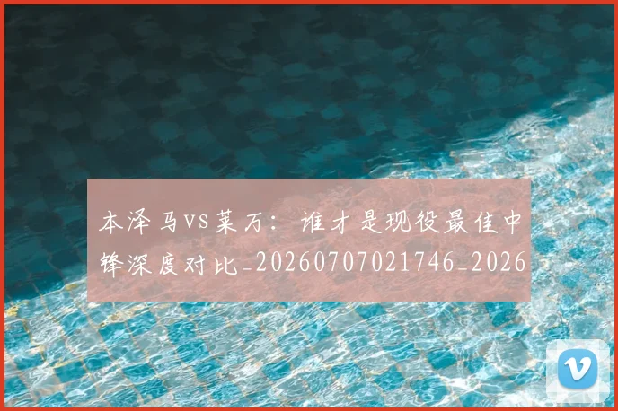 本泽马vs莱万:谁才是现役最佳中锋深度对比_20260707021746_20260731174139