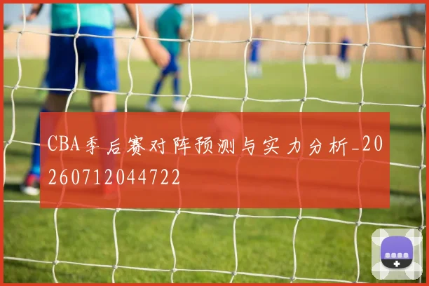 CBA季后赛对阵预测与实力分析_20260712044722