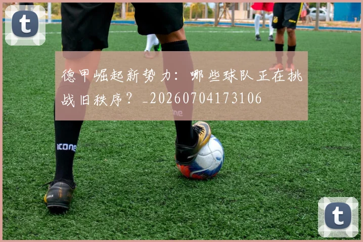 德甲崛起新势力：哪些球队正在挑战旧秩序？_20260704173106