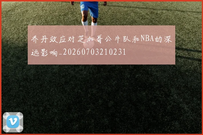 乔丹效应对芝加哥公牛队和NBA的深远影响_20260703210231