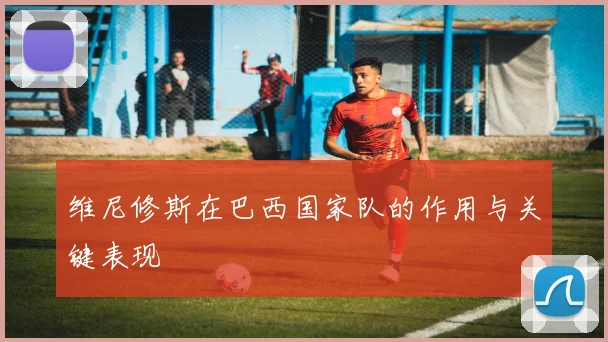 维尼修斯在巴西国家队的作用与关键表现