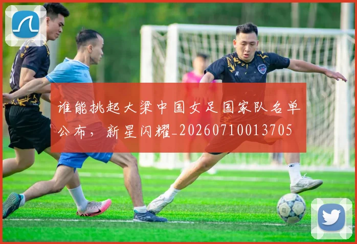 谁能挑起大梁中国女足国家队名单公布,新星闪耀_20260710013705