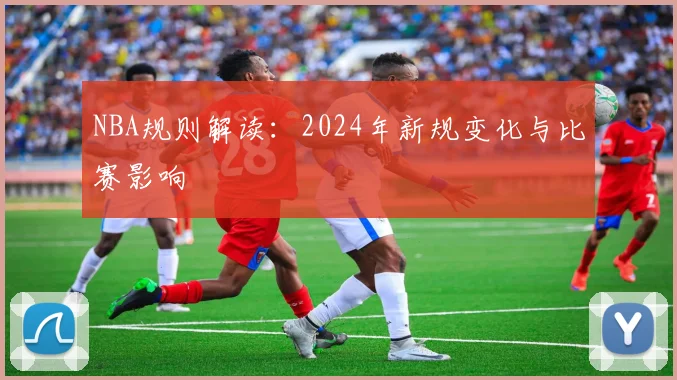 NBA规则解读:2024年新规变化与比赛影响